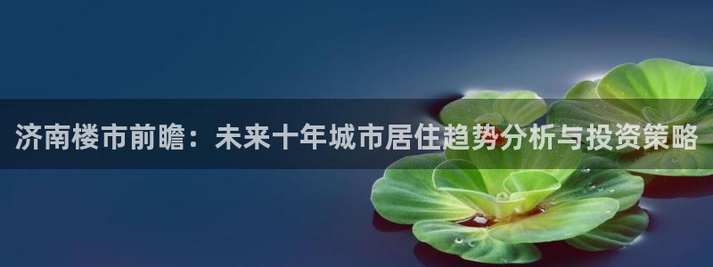 天狮娱乐 招商：济南楼市前瞻：未来十年城市居住趋势分析与投资