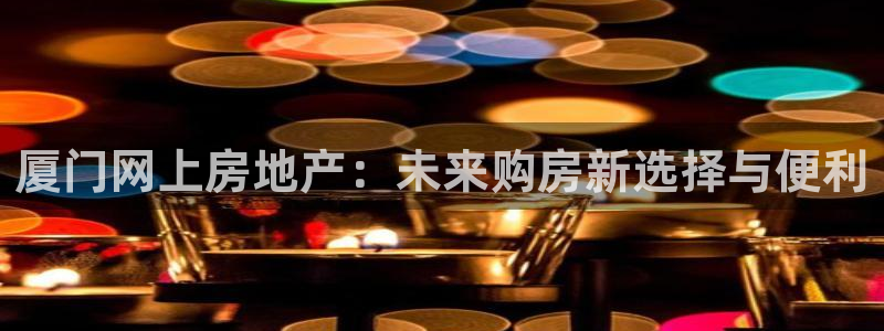 天狮娱乐 b运营67646：厦门网上房地产：未来购房新选择与